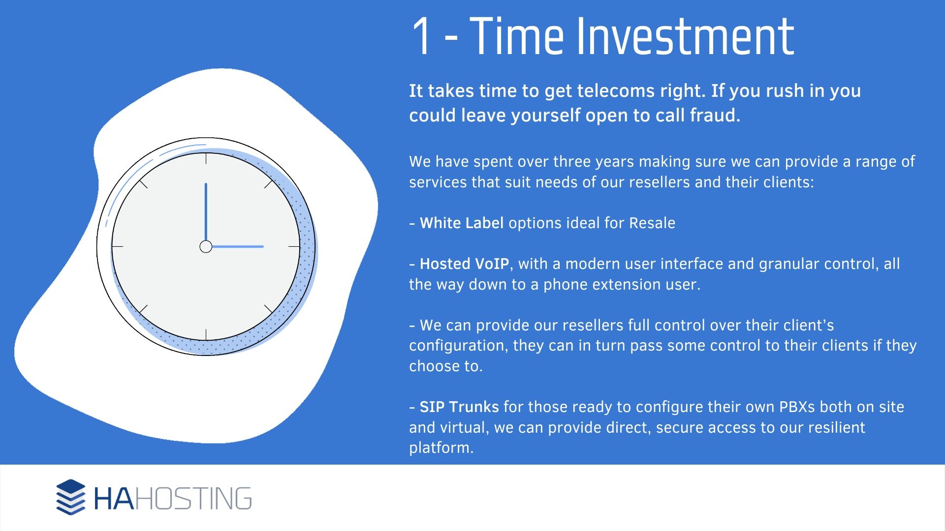 Time Investment - t takes time to get telecoms right. If you rush in you could leave yourself open to call fraud. We have spent over three years making sure we can provide a range of services that suit needs of our resellers and their clients: - White Label options ideal for Resale - Hosted VoIP, with a modern user interface and granular control, all the way down to a phone extension user. - We can provide our resellers full control over their client’s configuration, they can in turn pass some control to their clients if they choose to. - SIP Trunks for those ready to configure their own PBXs both on site and virtual, we can provide direct, secure access to our resilient platform.