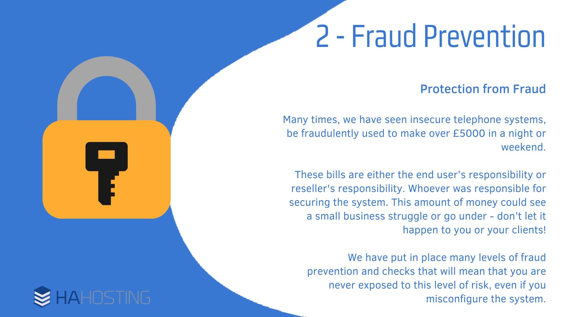 Fraud Prevention - Protection from Fraud Many times, we have seen insecure telephone systems, be fraudulently used to make over £5000 in a night or weekend. These bills are either the end user’s responsibility or reseller's responsibility. Whoever was responsible for securing the system. This amount of money could see a small business struggle or go under - don’t let it happen to you or your clients! We have put in place many levels of fraud prevention and checks that will mean that you are never exposed to this level of risk, even if you misconfigure the system