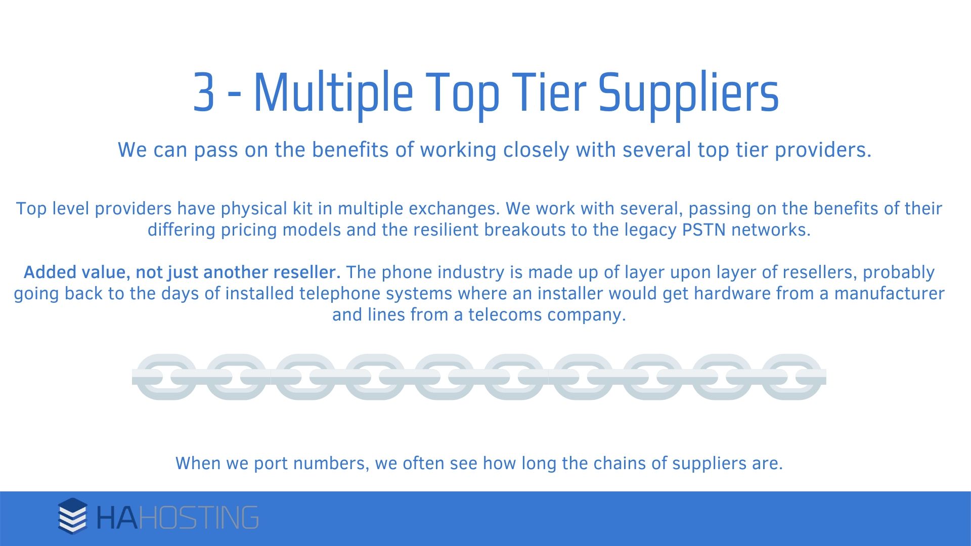 Multiple top tier suppliers - Top level providers have physical kit in multiple exchanges. We work with several, passing on the benefits of their differing pricing models and the resilient breakouts to the legacy PSTN networks. Added value, not just another reseller. The phone industry is made up of layer upon layer of resellers, probably going back to the days of installed telephone systems where an installer would get hardware from a manufacturer and lines from a telecoms company. When we port numbers, we often see how long the chains of suppliers are.