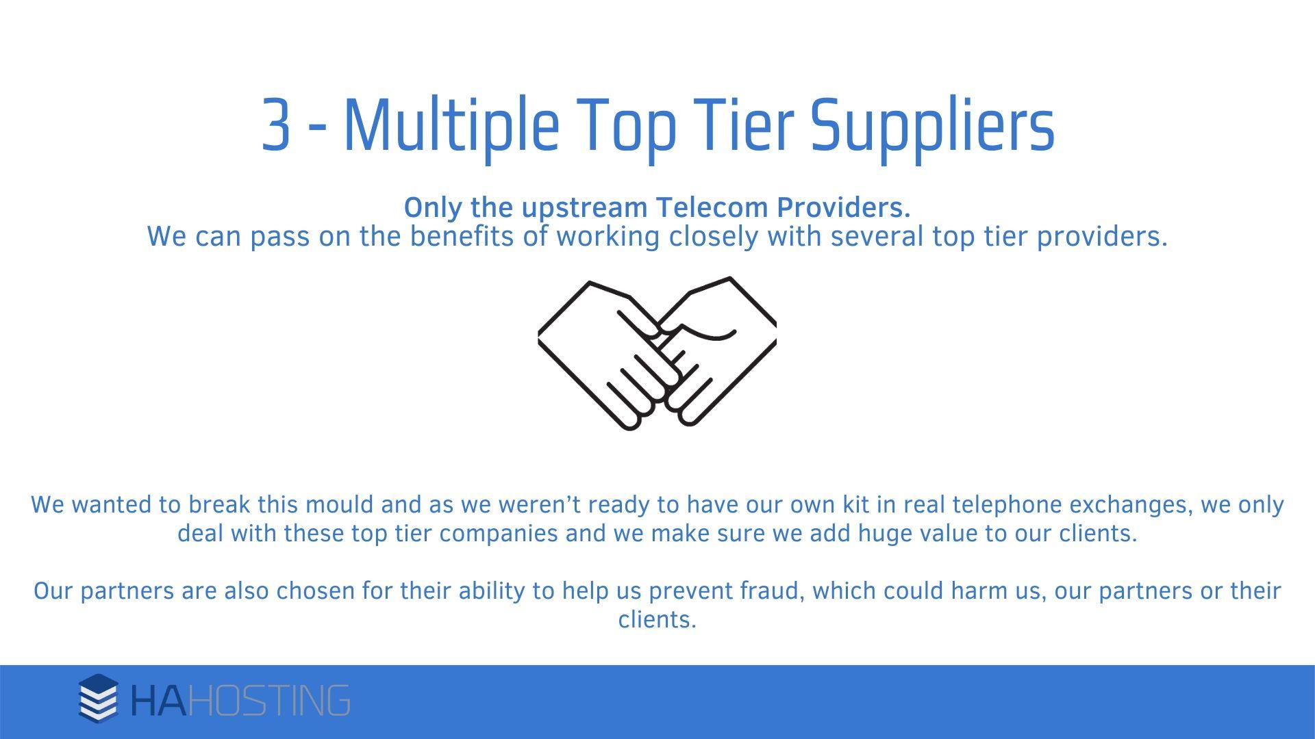 multiple top tier suppliers - We wanted to break this mould and as we weren’t ready to have our own kit in real telephone exchanges, we only deal with these top tier companies and we make sure we add huge value to our clients. Our partners are also chosen for their ability to help us prevent fraud, which could harm us, our partners or their clients.