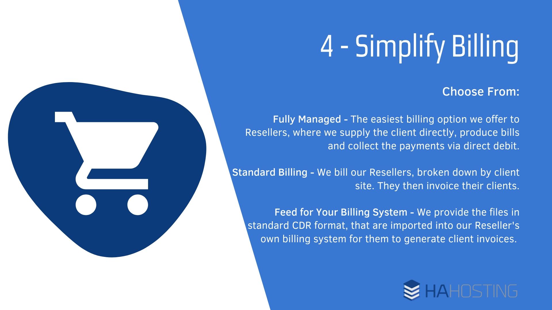 Simplifying billing - Fully Managed - The easiest billing option we offer to Resellers, where we supply the client directly, produce bills and collect the payments via direct debit. Standard Billing - We bill our Resellers, broken down by client site. They then invoice their clients. Feed for Your Billing System - We provide the files in standard CDR format, that are imported into our Reseller's own billing system for them to generate client invoices.