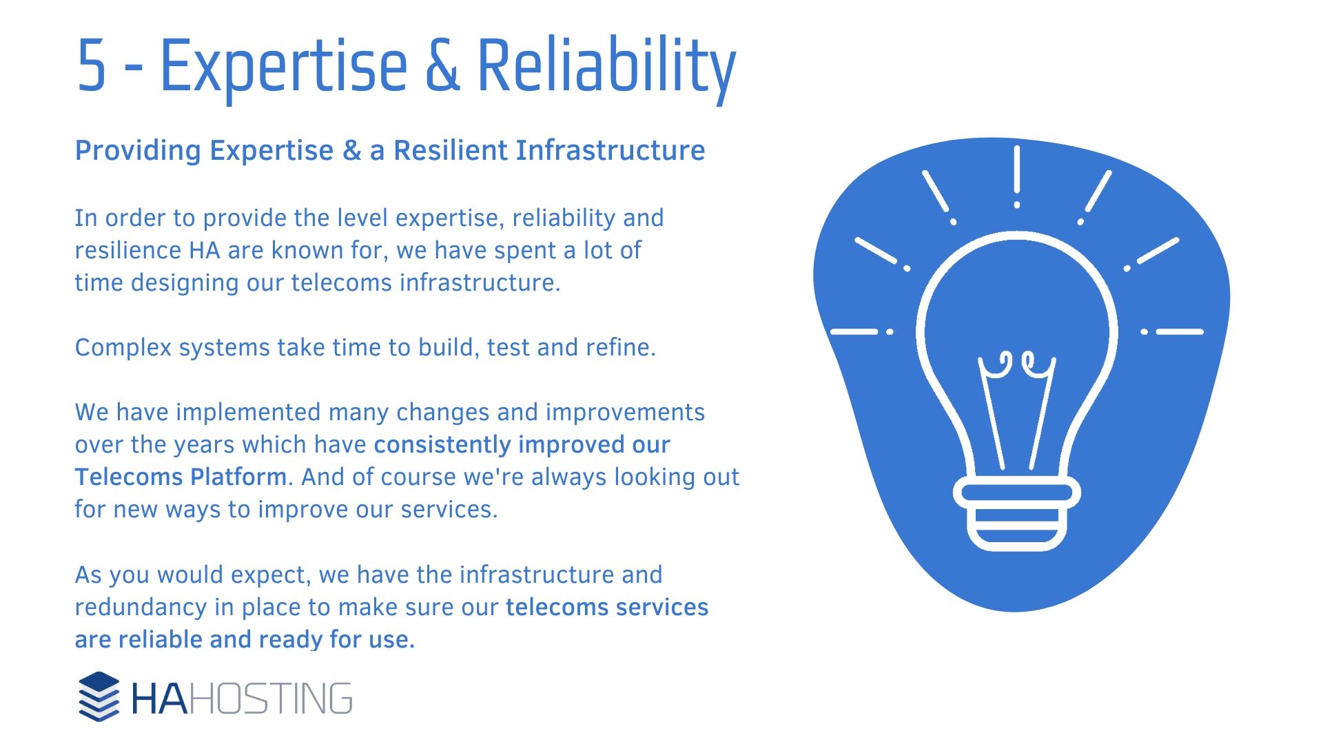 Expertise and Reliability - Providing Expertise & a Resilient Infrastructure In order to provide the level expertise, reliability and resilience HA are known for, we have spent a lot of time designing our telecoms infrastructure. Complex systems take time to build, test and refine. We have implemented many changes and improvements over the years which have consistently improved our Telecoms Platform. And of course we're always looking out for new ways to improve our services. As you would expect, we have the infrastructure and redundancy in place to make sure our telecoms services are reliable and ready for use.
